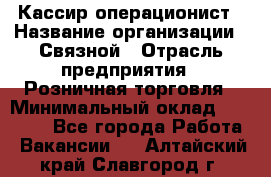 Кассир-операционист › Название организации ­ Связной › Отрасль предприятия ­ Розничная торговля › Минимальный оклад ­ 25 000 - Все города Работа » Вакансии   . Алтайский край,Славгород г.